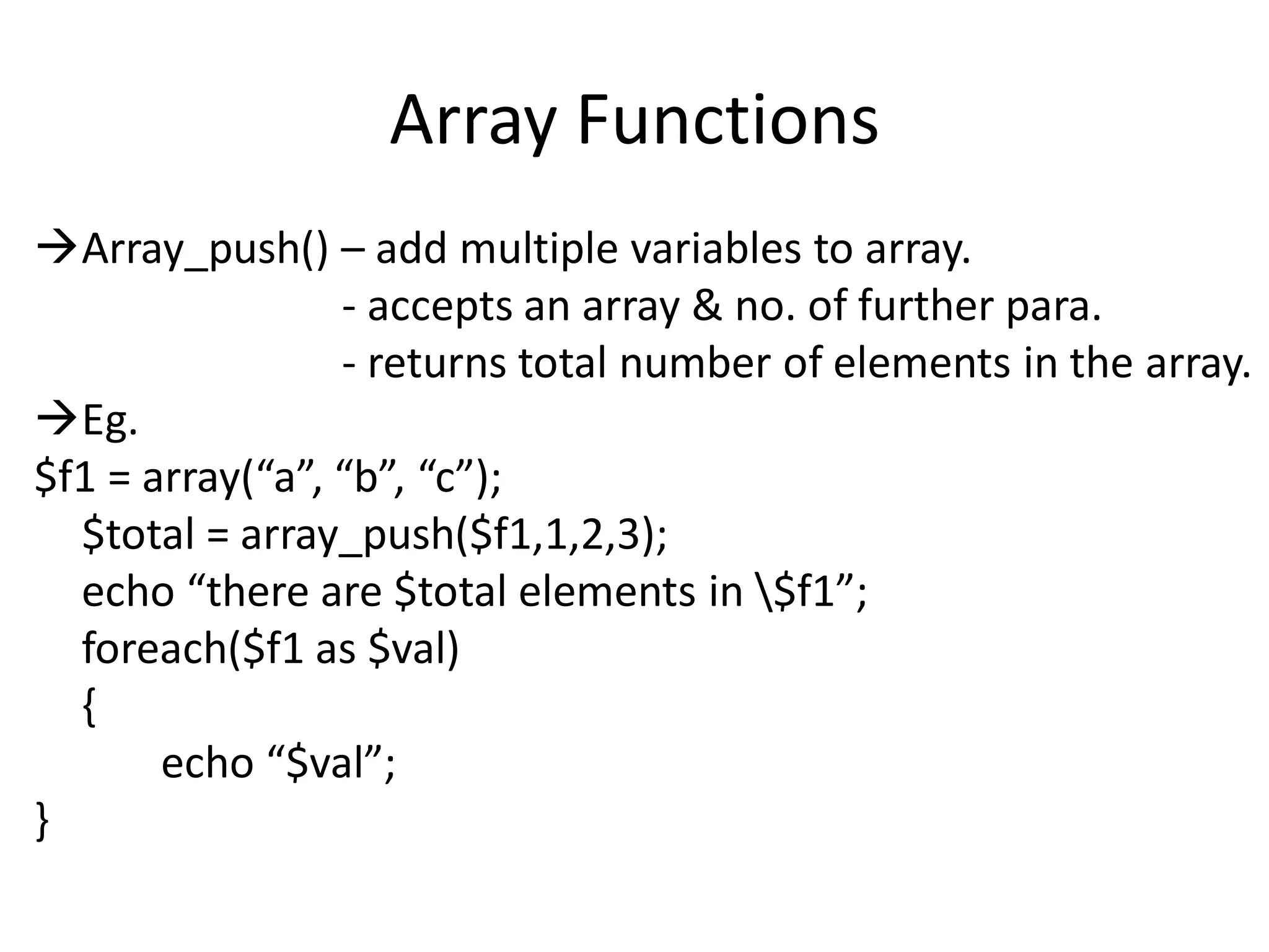 Array Functions
Array_push() – add multiple variables to array.
- accepts an array & no. of further para.
- returns total number of elements in the array.
Eg.
$f1 = array(“a”, “b”, “c”);
$total = array_push($f1,1,2,3);
echo “there are $total elements in $f1”;
foreach($f1 as $val)
{
echo “$val”;
}
 