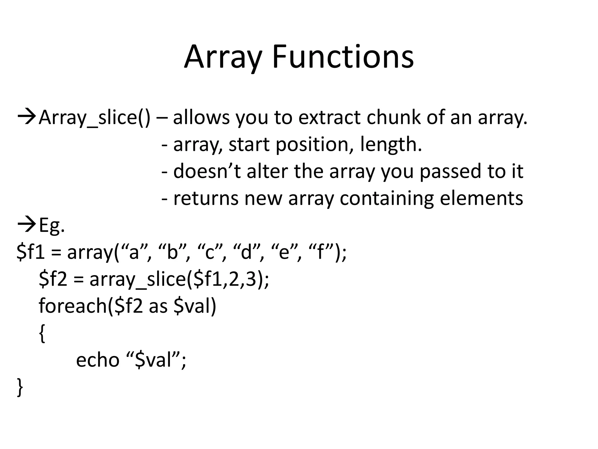 Array Functions
Array_slice() – allows you to extract chunk of an array.
- array, start position, length.
- doesn’t alter the array you passed to it
- returns new array containing elements
Eg.
$f1 = array(“a”, “b”, “c”, “d”, “e”, “f”);
$f2 = array_slice($f1,2,3);
foreach($f2 as $val)
{
echo “$val”;
}
 