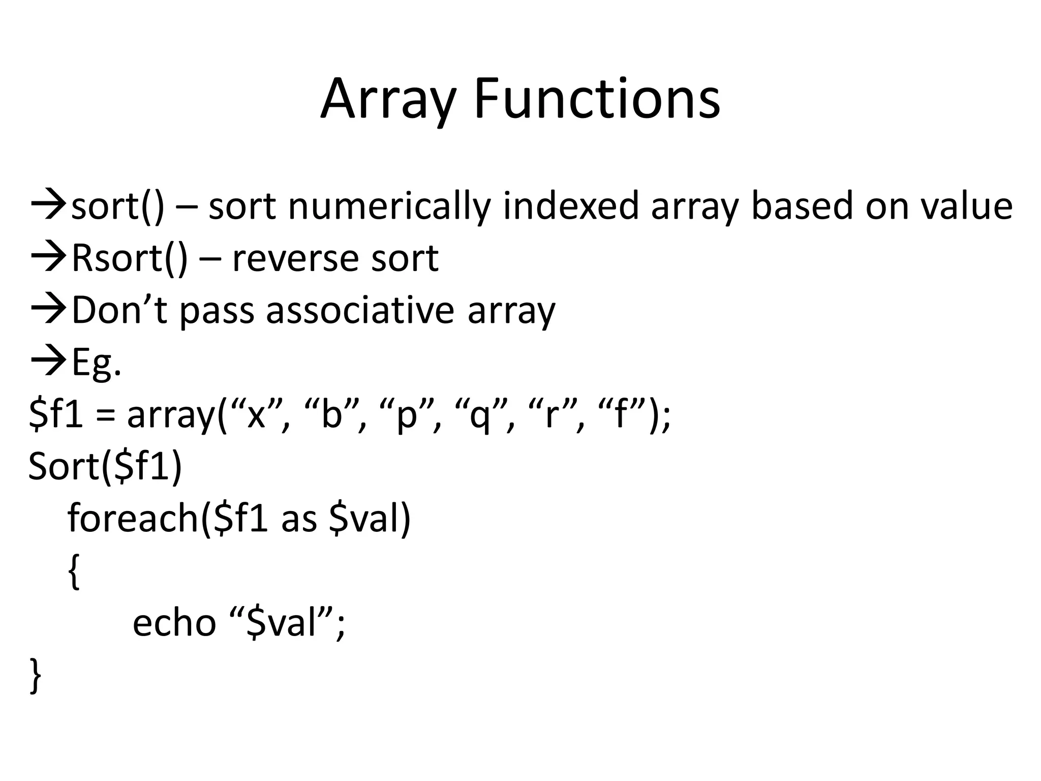 Array Functions
sort() – sort numerically indexed array based on value
Rsort() – reverse sort
Don’t pass associative array
Eg.
$f1 = array(“x”, “b”, “p”, “q”, “r”, “f”);
Sort($f1)
foreach($f1 as $val)
{
echo “$val”;
}
 