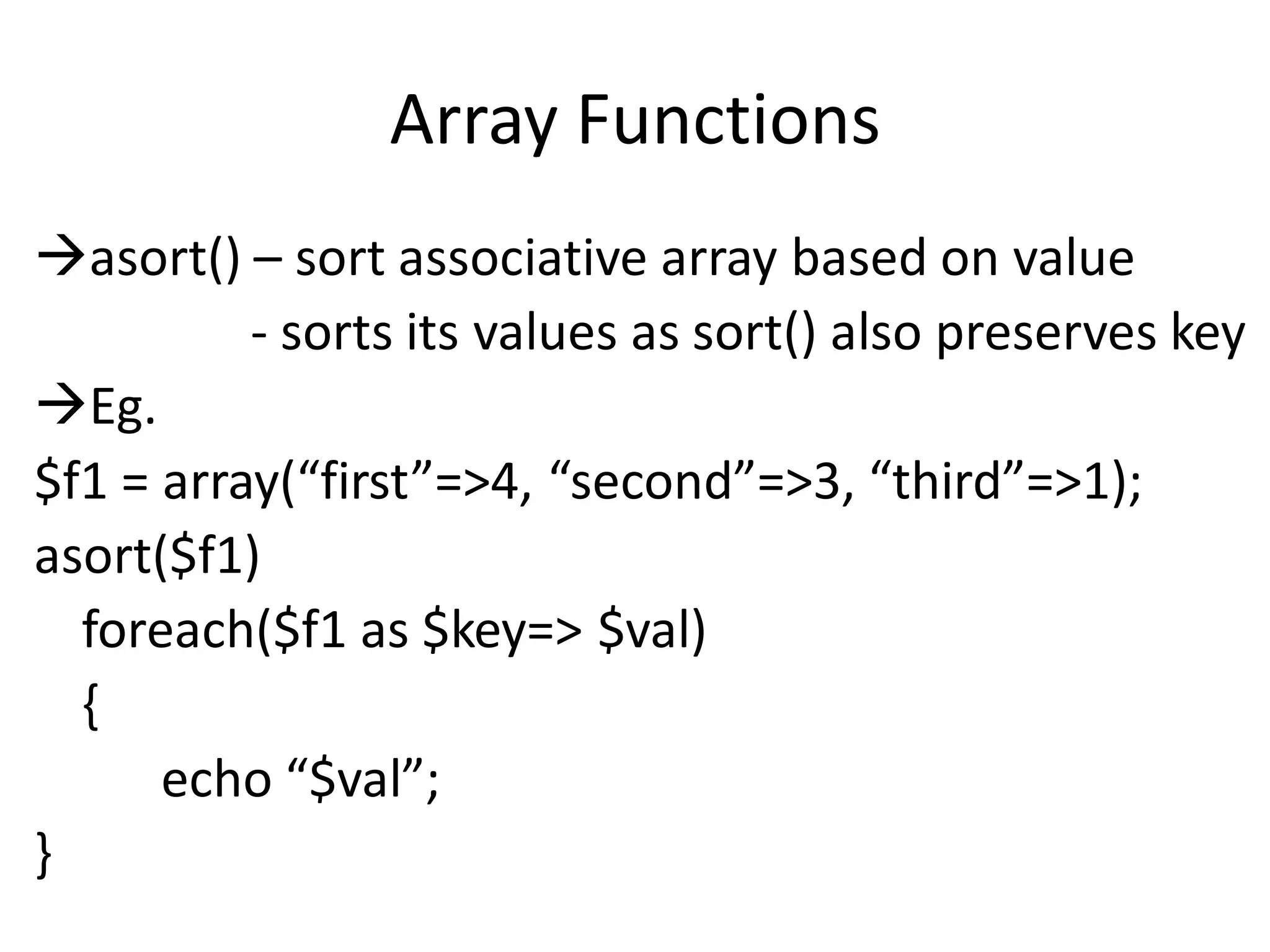 Array Functions
asort() – sort associative array based on value
- sorts its values as sort() also preserves key
Eg.
$f1 = array(“first”=>4, “second”=>3, “third”=>1);
asort($f1)
foreach($f1 as $key=> $val)
{
echo “$val”;
}
 