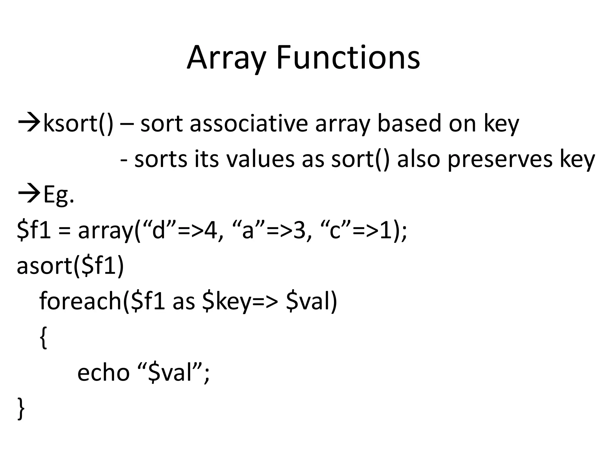 Array Functions
ksort() – sort associative array based on key
- sorts its values as sort() also preserves key
Eg.
$f1 = array(“d”=>4, “a”=>3, “c”=>1);
asort($f1)
foreach($f1 as $key=> $val)
{
echo “$val”;
}
 