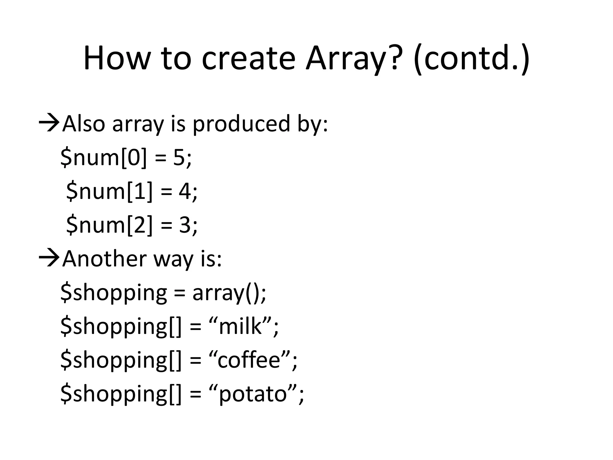 How to create Array? (contd.)
Also array is produced by:
$num[0] = 5;
$num[1] = 4;
$num[2] = 3;
Another way is:
$shopping = array();
$shopping*+ = “milk”;
$shopping*+ = “coffee”;
$shopping*+ = “potato”;
 