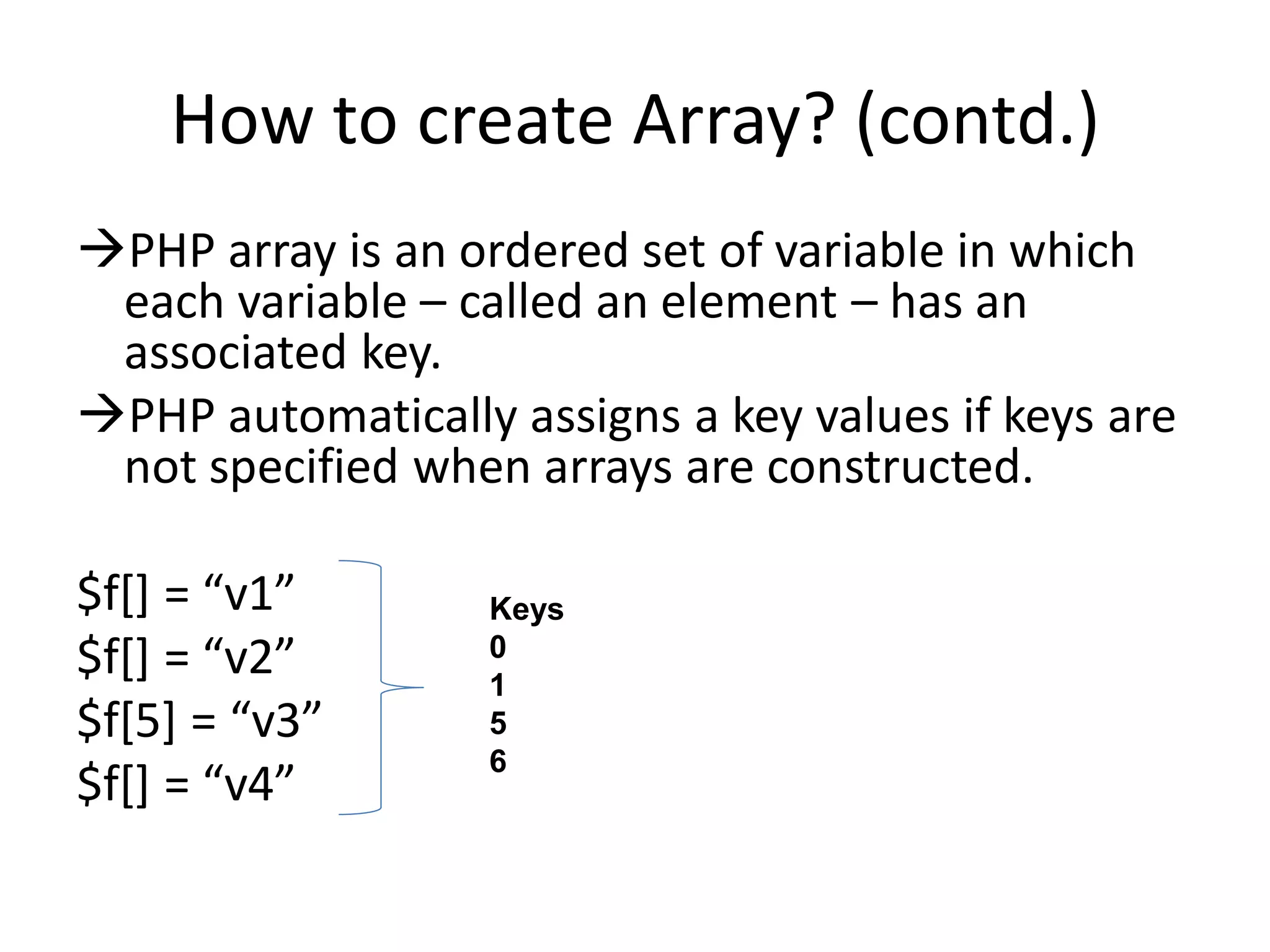 How to create Array? (contd.)
PHP array is an ordered set of variable in which
each variable – called an element – has an
associated key.
PHP automatically assigns a key values if keys are
not specified when arrays are constructed.
$f*+ = “v1”
$f*+ = “v2”
$f*5+ = “v3”
$f*+ = “v4”
Keys
0
1
5
6
 