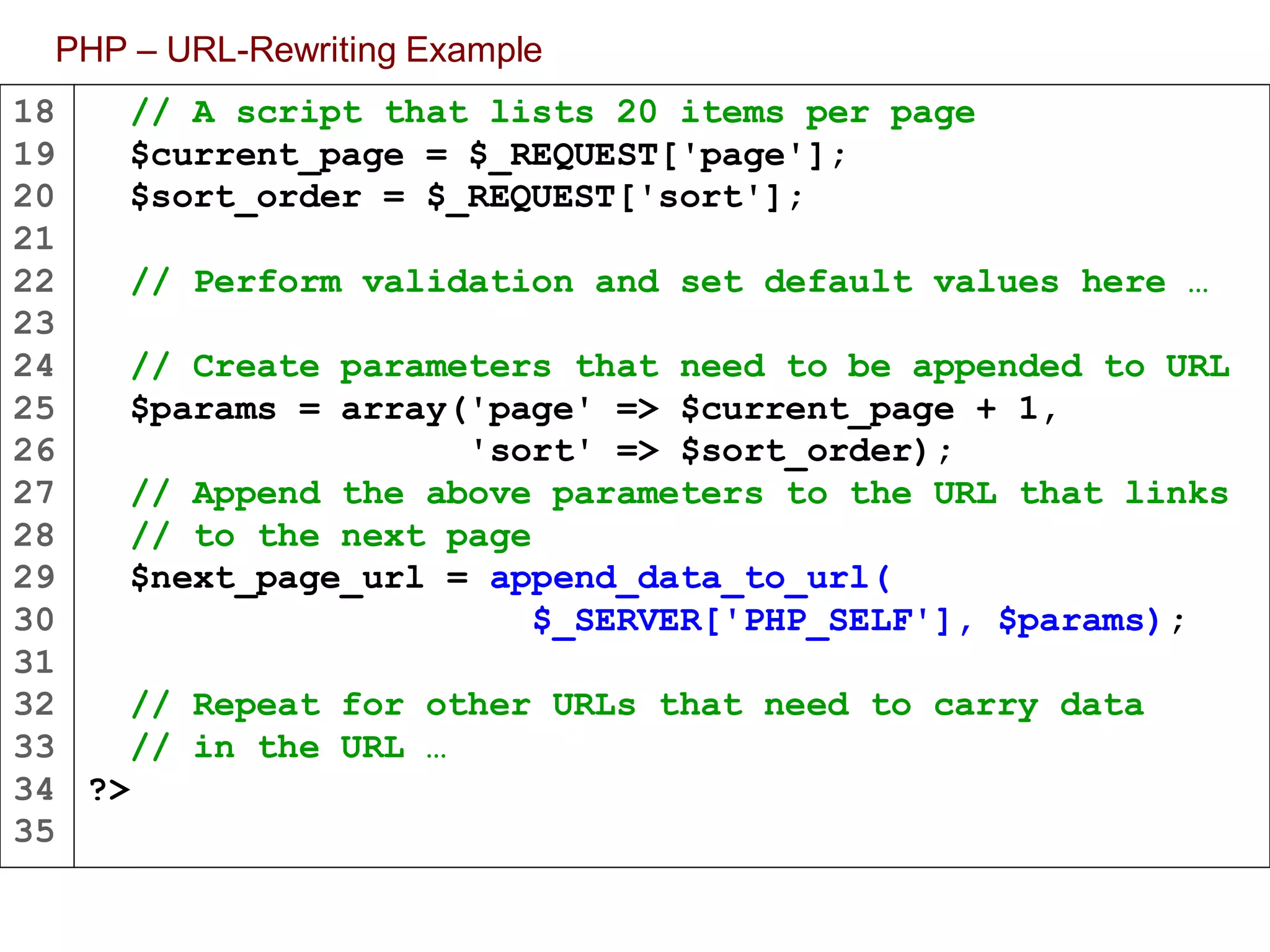 18
19
20
21
22
23
24
25
26
27
28
29
30
31
32
33
34
35
PHP – URL-Rewriting Example
// A script that lists 20 items per page
$current_page = $_REQUEST['page'];
$sort_order = $_REQUEST['sort'];
// Perform validation and set default values here …
// Create parameters that need to be appended to URL
$params = array('page' => $current_page + 1,
'sort' => $sort_order);
// Append the above parameters to the URL that links
// to the next page
$next_page_url = append_data_to_url(
$_SERVER['PHP_SELF'], $params);
// Repeat for other URLs that need to carry data
// in the URL …
?>
 