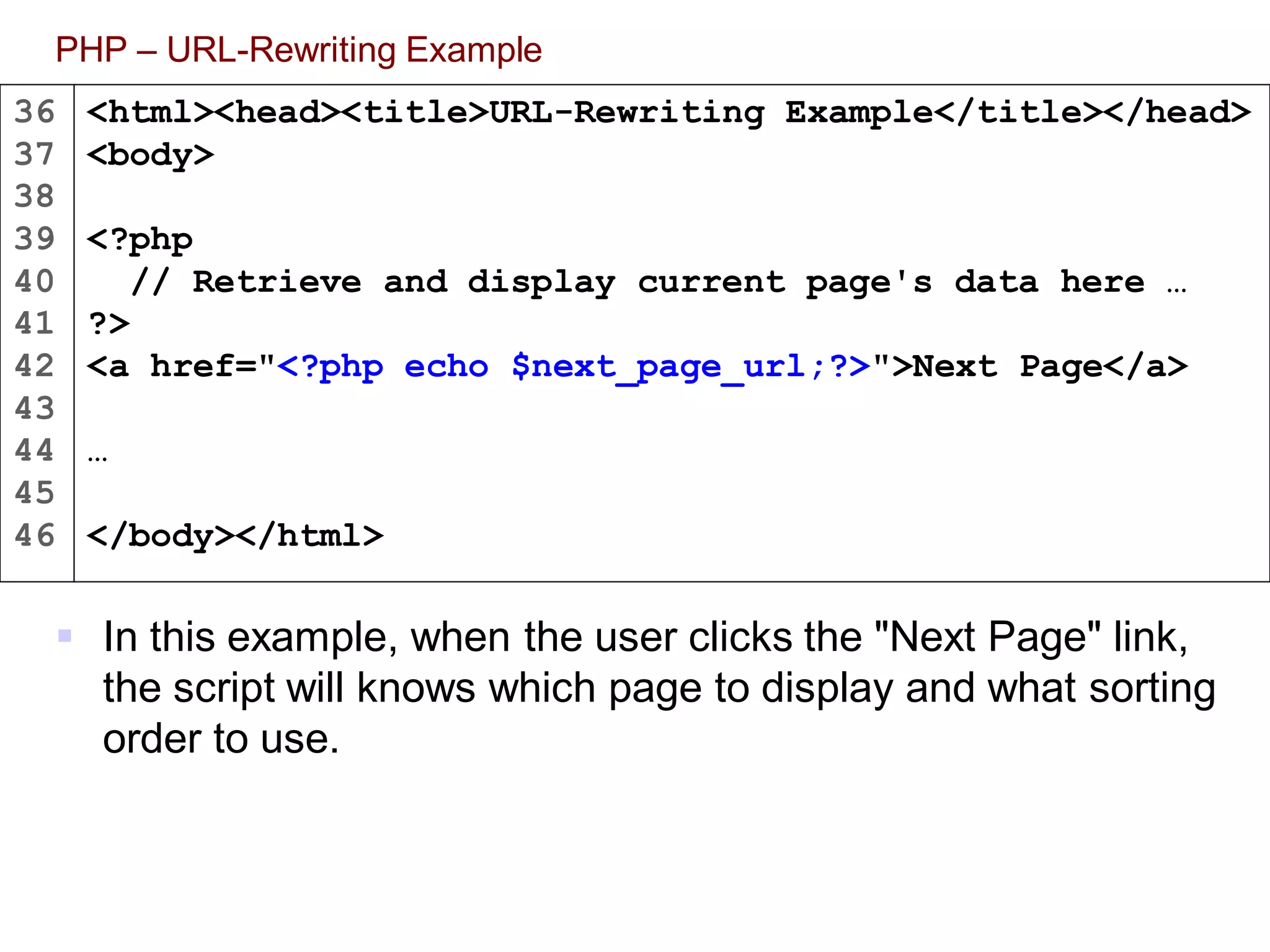 36
37
38
39
40
41
42
43
44
45
46
PHP – URL-Rewriting Example
 In this example, when the user clicks the "Next Page" link,
the script will knows which page to display and what sorting
order to use.
<html><head><title>URL-Rewriting Example</title></head>
<body>
<?php
// Retrieve and display current page's data here …
?>
<a href="<?php echo $next_page_url;?>">Next Page</a>
…
</body></html>
 