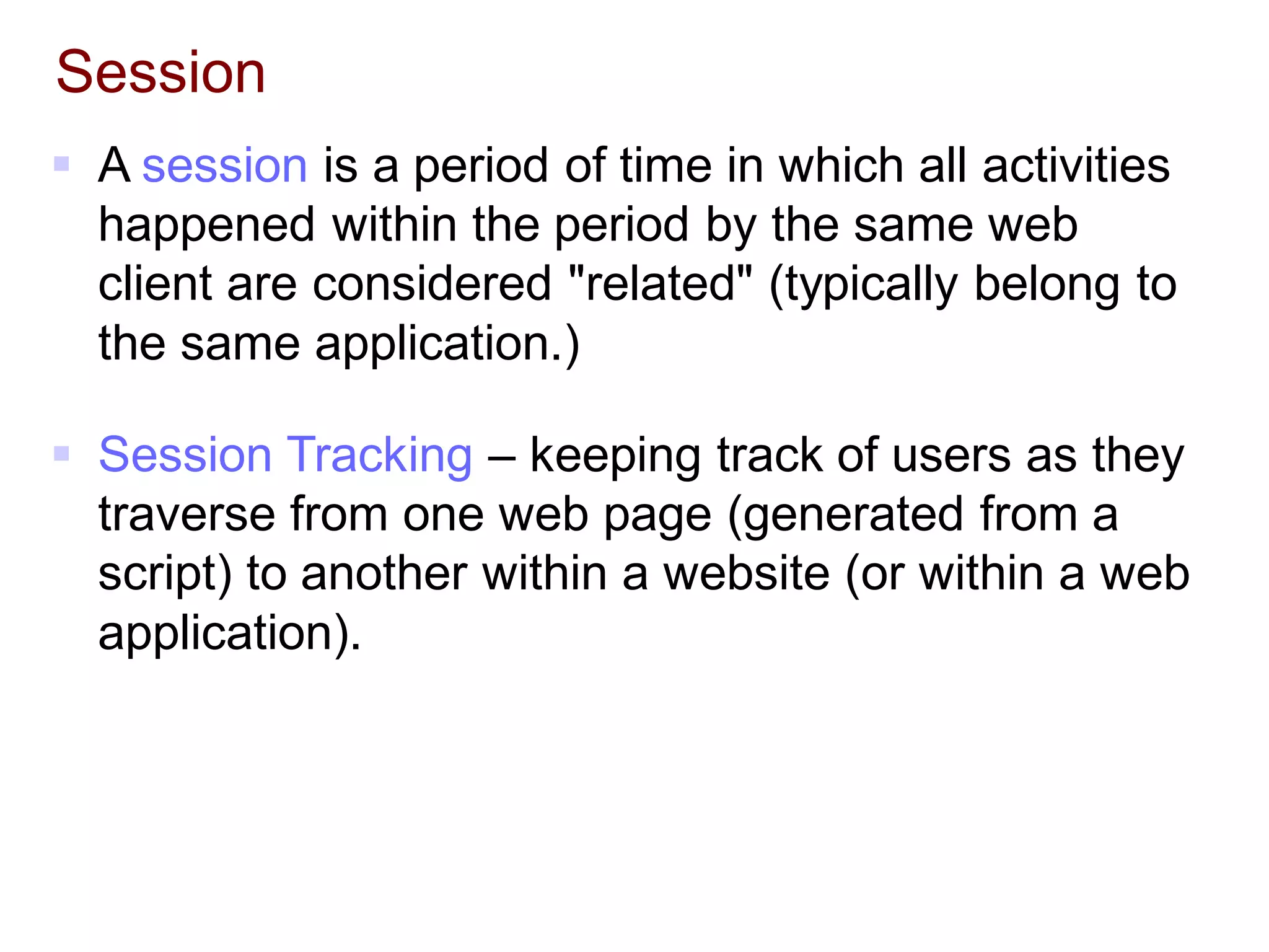 Session
 A session is a period of time in which all activities
happened within the period by the same web
client are considered "related" (typically belong to
the same application.)
 Session Tracking – keeping track of users as they
traverse from one web page (generated from a
script) to another within a website (or within a web
application).
 