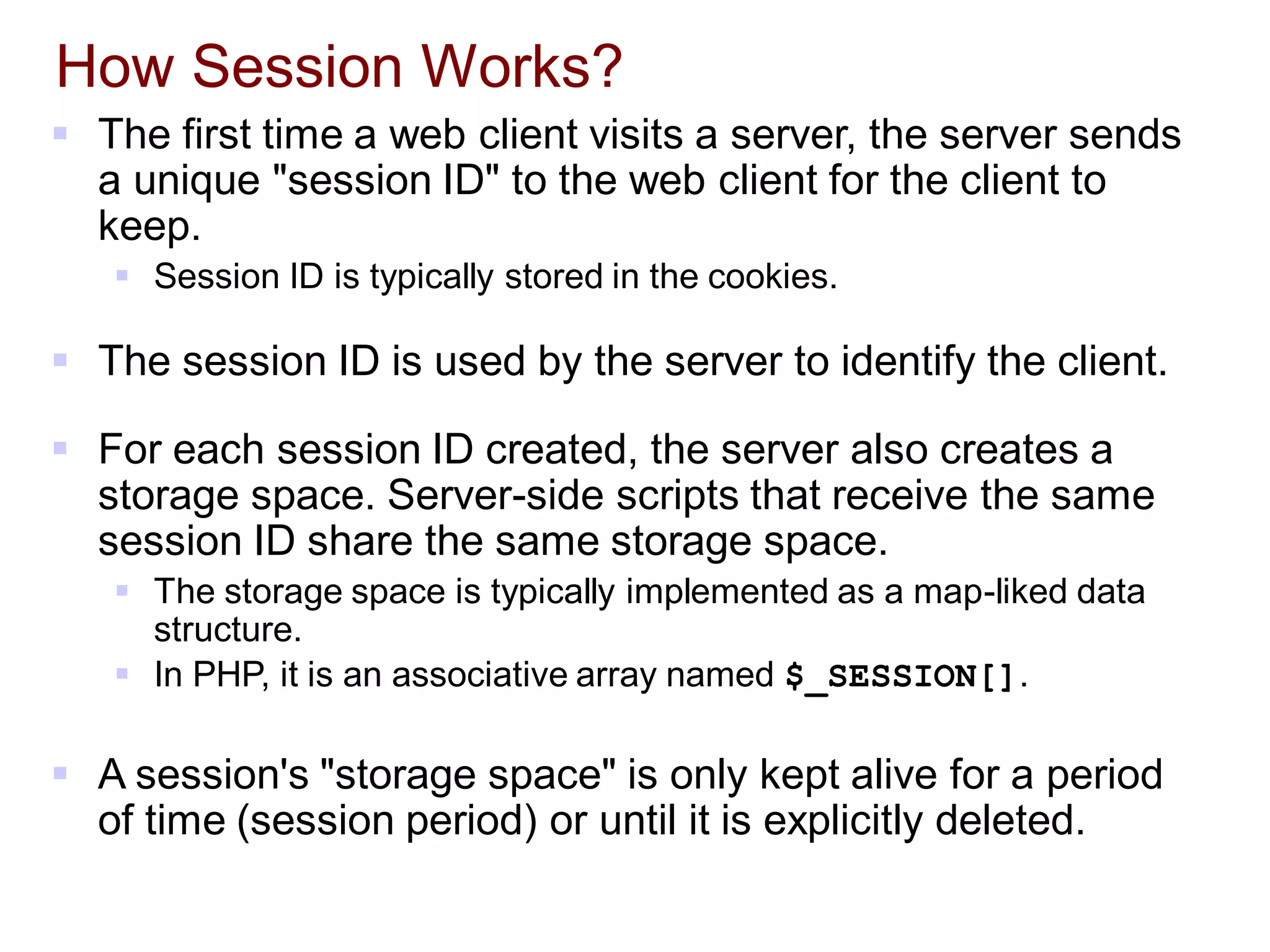 How Session Works?
 The first time a web client visits a server, the server sends
a unique "session ID" to the web client for the client to
keep.
 Session ID is typically stored in the cookies.
 The session ID is used by the server to identify the client.
 For each session ID created, the server also creates a
storage space. Server-side scripts that receive the same
session ID share the same storage space.
 The storage space is typically implemented as a map-liked data
structure.
 In PHP, it is an associative array named $_SESSION[].
 A session's "storage space" is only kept alive for a period
of time (session period) or until it is explicitly deleted.
 