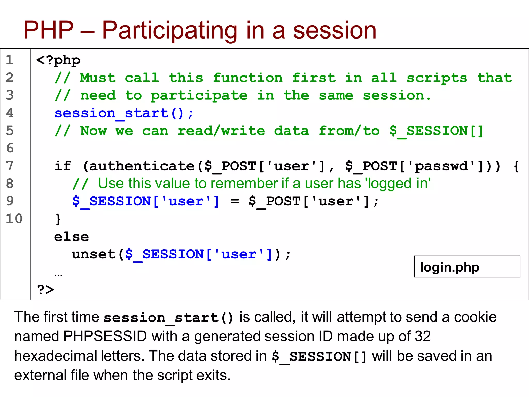 1
2
3
4
5
6
7
8
9
10
PHP – Participating in a session
The first time session_start() is called, it will attempt to send a cookie
named PHPSESSID with a generated session ID made up of 32
hexadecimal letters. The data stored in $_SESSION[] will be saved in an
external file when the script exits.
<?php
// Must call this function first in all scripts that
// need to participate in the same session.
session_start();
// Now we can read/write data from/to $_SESSION[]
if (authenticate($_POST['user'], $_POST['passwd'])) {
// Use this value to remember if a user has 'logged in'
$_SESSION['user'] = $_POST['user'];
}
else
unset($_SESSION['user']);
…
?>
login.php
 