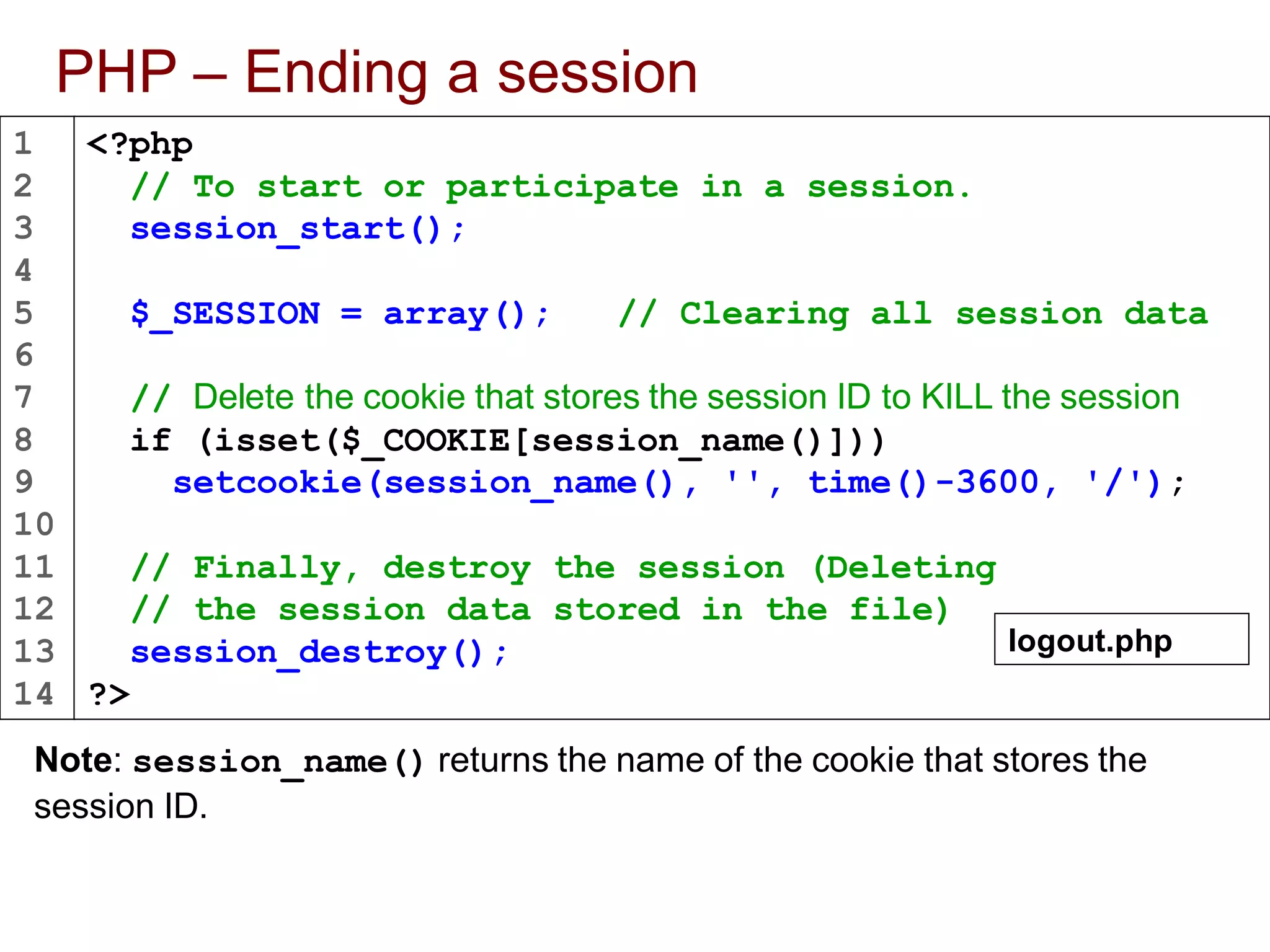1
2
3
4
5
6
7
8
9
10
11
12
13
14
PHP – Ending a session
Note: session_name() returns the name of the cookie that stores the
session ID.
<?php
// To start or participate in a session.
session_start();
$_SESSION = array(); // Clearing all session data
// Delete the cookie that stores the session ID to KILL the session
if (isset($_COOKIE[session_name()]))
setcookie(session_name(), '', time()-3600, '/');
// Finally, destroy the session (Deleting
// the session data stored in the file)
session_destroy();
?>
logout.php
 