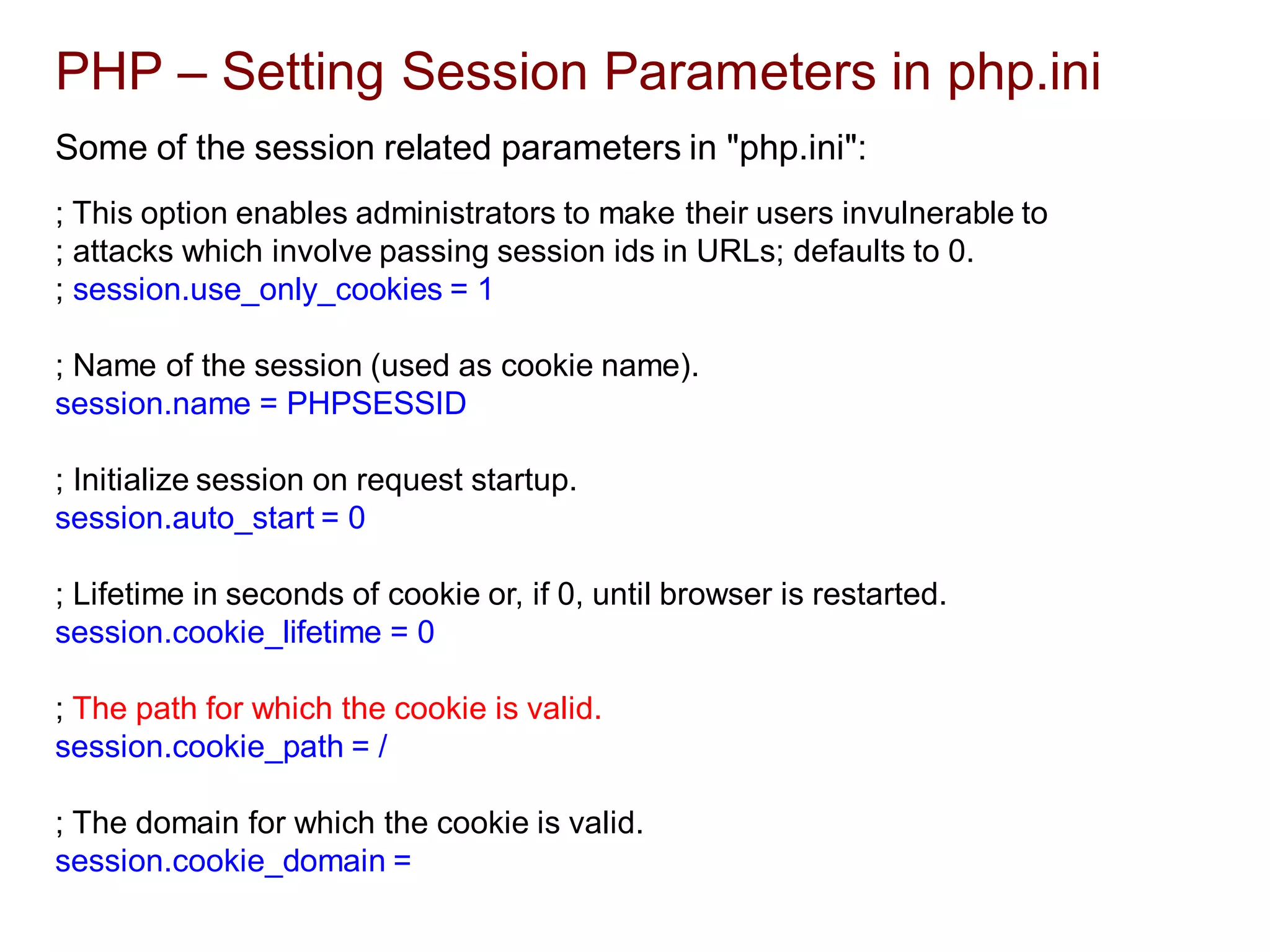 PHP – Setting Session Parameters in php.ini
Some of the session related parameters in "php.ini":
; This option enables administrators to make their users invulnerable to
; attacks which involve passing session ids in URLs; defaults to 0.
; session.use_only_cookies = 1
; Name of the session (used as cookie name).
session.name = PHPSESSID
; Initialize session on request startup.
session.auto_start = 0
; Lifetime in seconds of cookie or, if 0, until browser is restarted.
session.cookie_lifetime = 0
; The path for which the cookie is valid.
session.cookie_path = /
; The domain for which the cookie is valid.
session.cookie_domain =
 