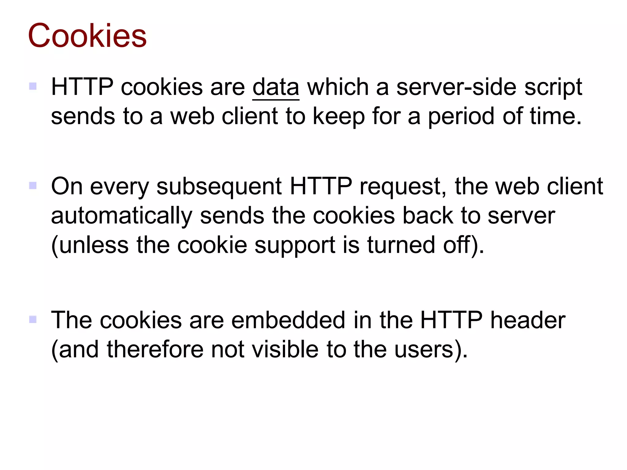 Cookies
 HTTP cookies are data which a server-side script
sends to a web client to keep for a period of time.
 On every subsequent HTTP request, the web client
automatically sends the cookies back to server
(unless the cookie support is turned off).
 The cookies are embedded in the HTTP header
(and therefore not visible to the users).
 