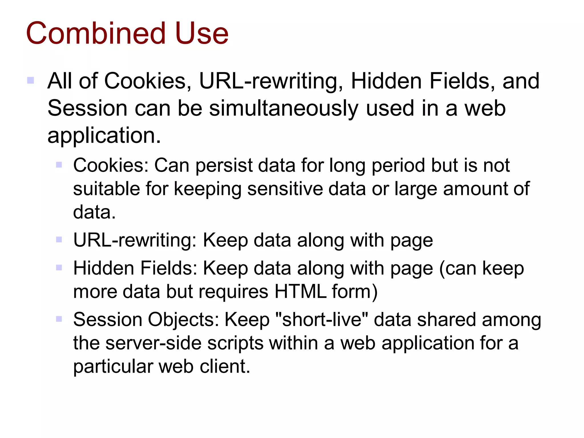 Combined Use
 All of Cookies, URL-rewriting, Hidden Fields, and
Session can be simultaneously used in a web
application.
 Cookies: Can persist data for long period but is not
suitable for keeping sensitive data or large amount of
data.
 URL-rewriting: Keep data along with page
 Hidden Fields: Keep data along with page (can keep
more data but requires HTML form)
 Session Objects: Keep "short-live" data shared among
the server-side scripts within a web application for a
particular web client.
 
