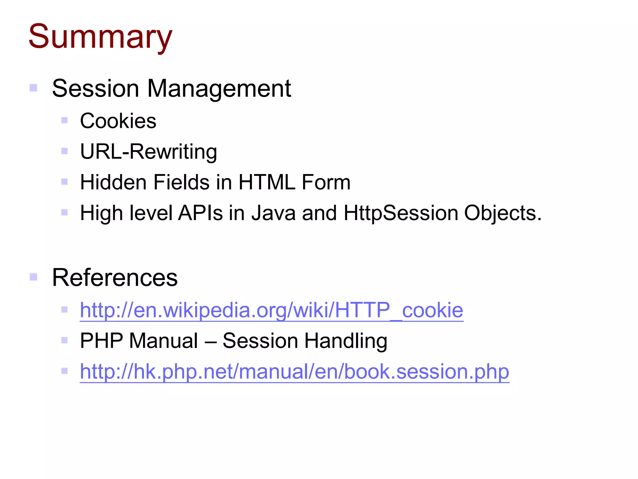 Summary
 Session Management
 Cookies
 URL-Rewriting
 Hidden Fields in HTML Form
 High level APIs in Java and HttpSession Objects.
 References
 http://en.wikipedia.org/wiki/HTTP_cookie
 PHP Manual – Session Handling
 http://hk.php.net/manual/en/book.session.php
 
