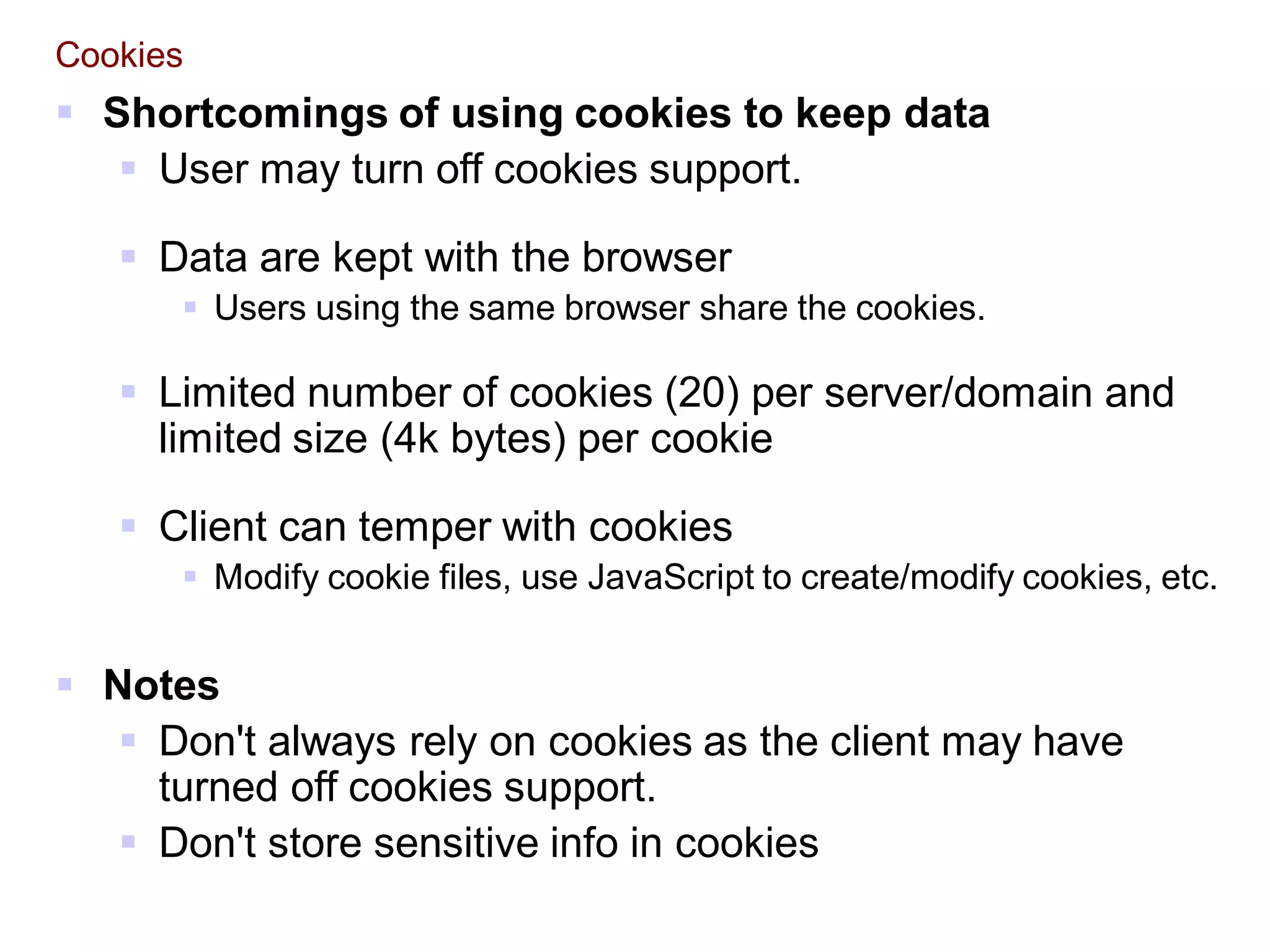 Cookies
 Shortcomings of using cookies to keep data
 User may turn off cookies support.
 Data are kept with the browser
 Users using the same browser share the cookies.
 Limited number of cookies (20) per server/domain and
limited size (4k bytes) per cookie
 Client can temper with cookies
 Modify cookie files, use JavaScript to create/modify cookies, etc.
 Notes
 Don't always rely on cookies as the client may have
turned off cookies support.
 Don't store sensitive info in cookies
 