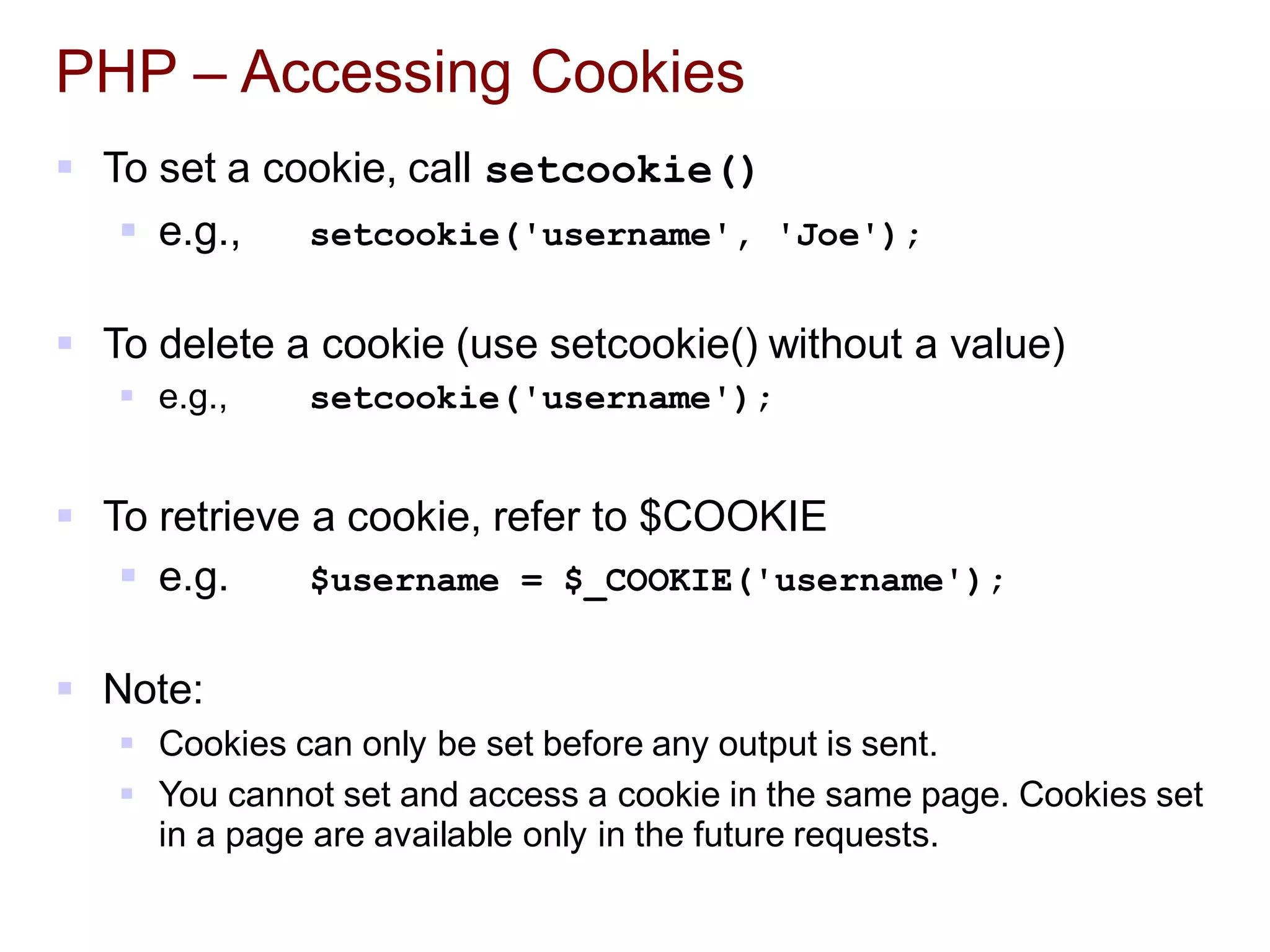 PHP – Accessing Cookies
 To set a cookie, call setcookie()
 e.g., setcookie('username', 'Joe');
 To delete a cookie (use setcookie() without a value)
 e.g., setcookie('username');
 To retrieve a cookie, refer to $COOKIE
 e.g. $username = $_COOKIE('username');
 Note:
 Cookies can only be set before any output is sent.
 You cannot set and access a cookie in the same page. Cookies set
in a page are available only in the future requests.
 