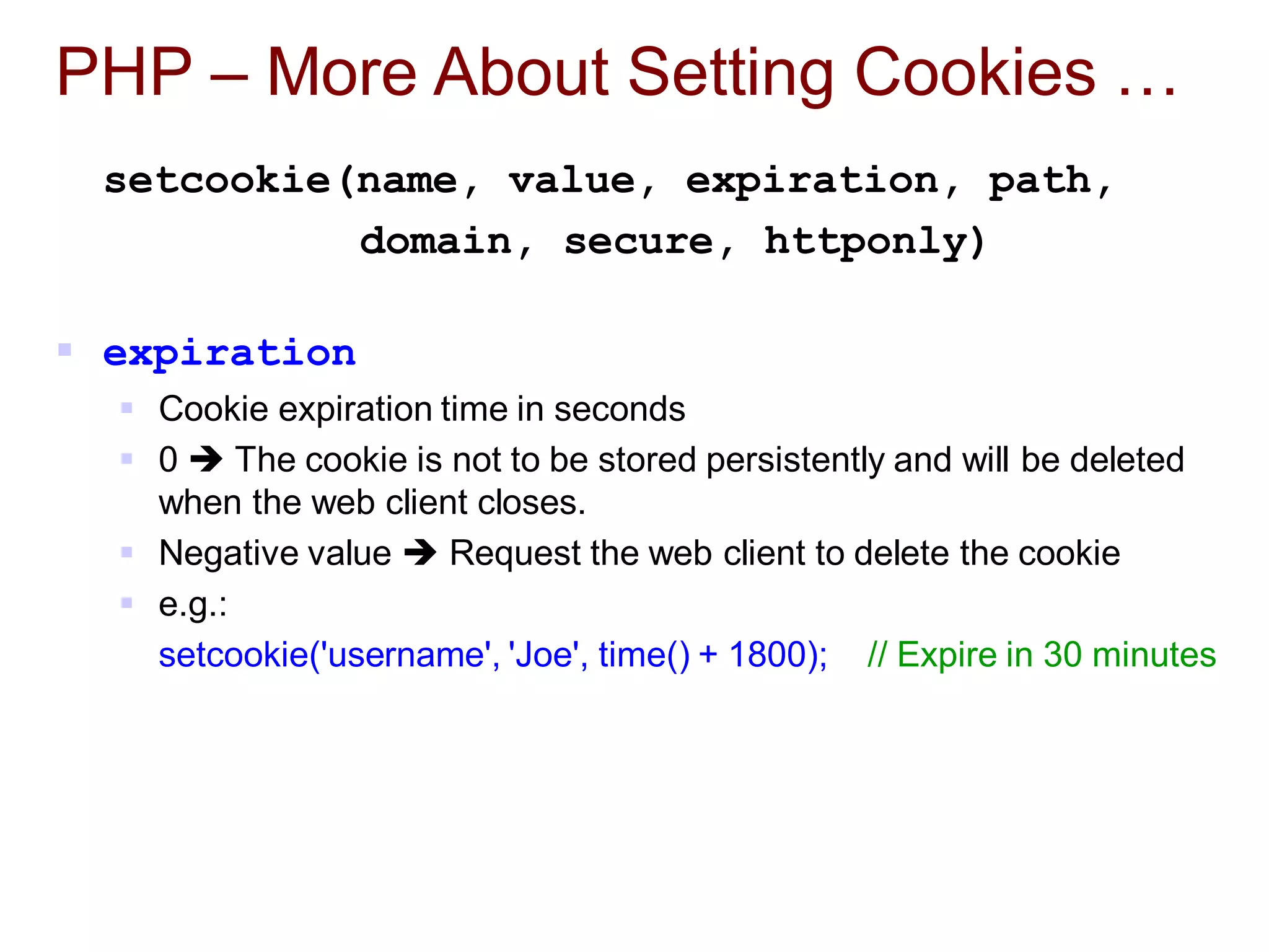 PHP – More About Setting Cookies …
setcookie(name, value, expiration, path,
domain, secure, httponly)
 expiration
 Cookie expiration time in seconds
 0  The cookie is not to be stored persistently and will be deleted
when the web client closes.
 Negative value  Request the web client to delete the cookie
 e.g.:
setcookie('username', 'Joe', time() + 1800); // Expire in 30 minutes
 