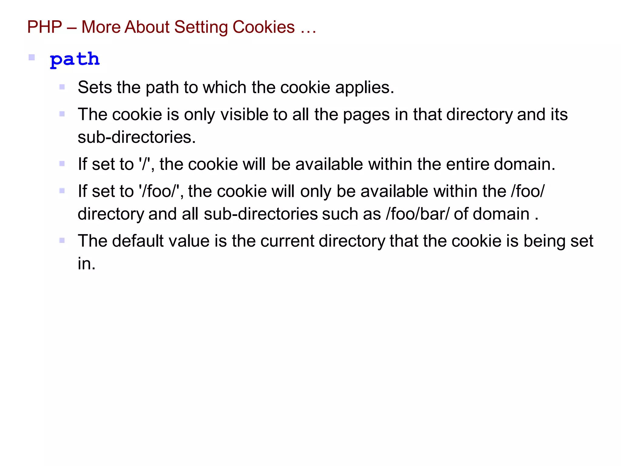 PHP – More About Setting Cookies …
 path
 Sets the path to which the cookie applies.
 The cookie is only visible to all the pages in that directory and its
sub-directories.
 If set to '/', the cookie will be available within the entire domain.
 If set to '/foo/', the cookie will only be available within the /foo/
directory and all sub-directories such as /foo/bar/ of domain .
 The default value is the current directory that the cookie is being set
in.
 
