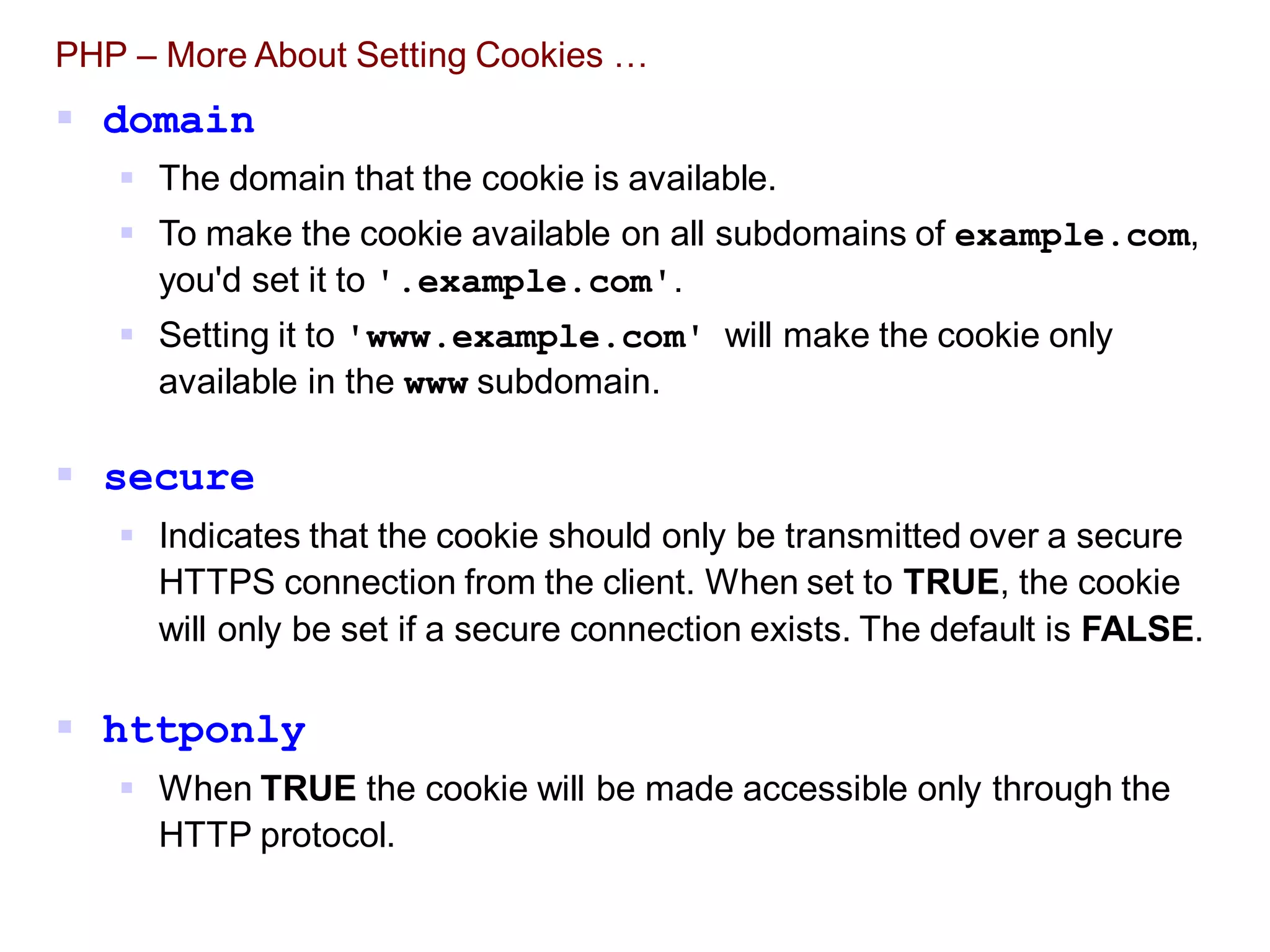 PHP – More About Setting Cookies …
 domain
 The domain that the cookie is available.
 To make the cookie available on all subdomains of example.com,
you'd set it to '.example.com'.
 Setting it to 'www.example.com' will make the cookie only
available in the www subdomain.
 secure
 Indicates that the cookie should only be transmitted over a secure
HTTPS connection from the client. When set to TRUE, the cookie
will only be set if a secure connection exists. The default is FALSE.
 httponly
 When TRUE the cookie will be made accessible only through the
HTTP protocol.
 