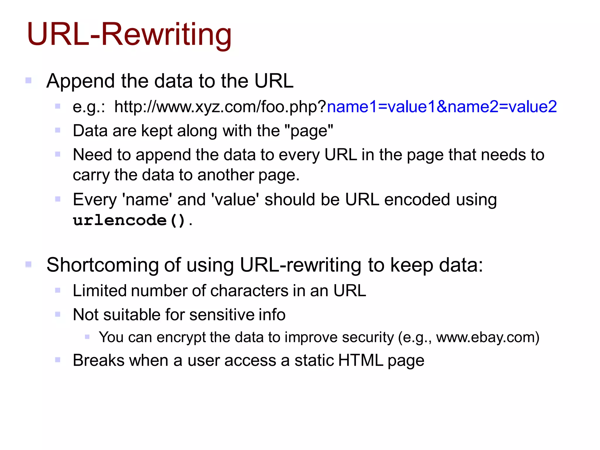 URL-Rewriting
 Append the data to the URL
 e.g.: http://www.xyz.com/foo.php?name1=value1&name2=value2
 Data are kept along with the "page"
 Need to append the data to every URL in the page that needs to
carry the data to another page.
 Every 'name' and 'value' should be URL encoded using
urlencode().
 Shortcoming of using URL-rewriting to keep data:
 Limited number of characters in an URL
 Not suitable for sensitive info
 You can encrypt the data to improve security (e.g., www.ebay.com)
 Breaks when a user access a static HTML page
 