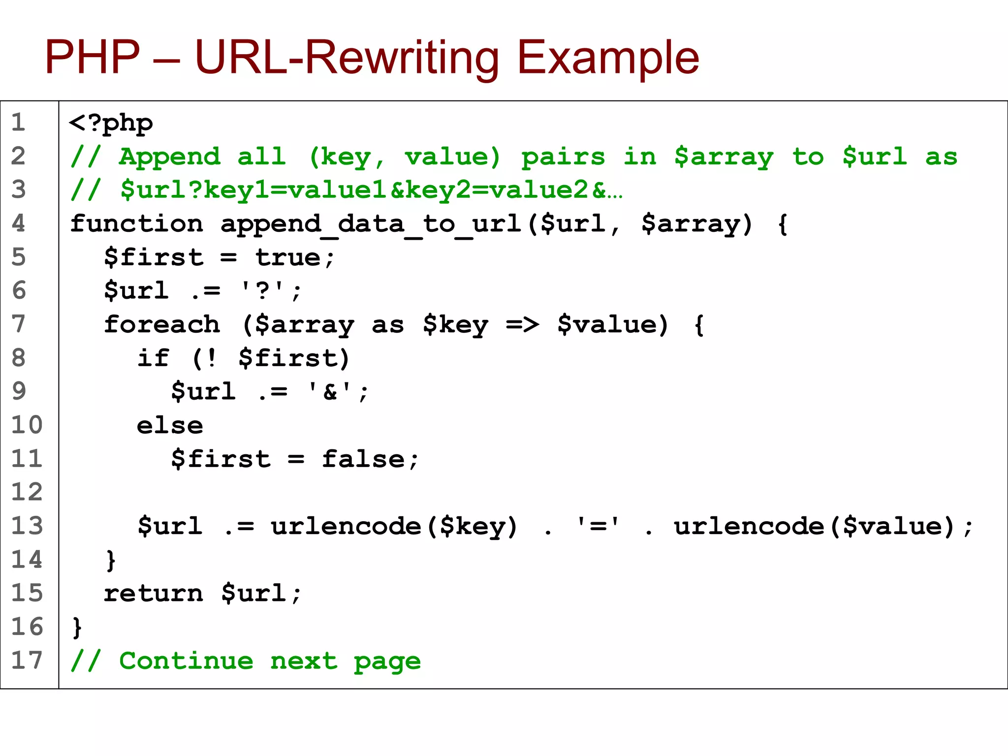 1
2
3
4
5
6
7
8
9
10
11
12
13
14
15
16
17
PHP – URL-Rewriting Example
<?php
// Append all (key, value) pairs in $array to $url as
// $url?key1=value1&key2=value2&…
function append_data_to_url($url, $array) {
$first = true;
$url .= '?';
foreach ($array as $key => $value) {
if (! $first)
$url .= '&';
else
$first = false;
$url .= urlencode($key) . '=' . urlencode($value);
}
return $url;
}
// Continue next page
 