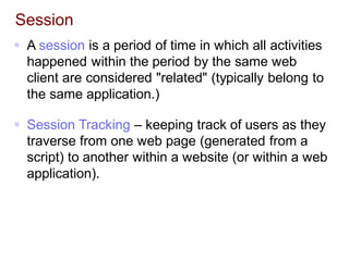 Session
 A session is a period of time in which all activities
happened within the period by the same web
client are considered "related" (typically belong to
the same application.)
 Session Tracking – keeping track of users as they
traverse from one web page (generated from a
script) to another within a website (or within a web
application).
 