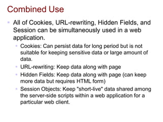 Combined Use
 All of Cookies, URL-rewriting, Hidden Fields, and
Session can be simultaneously used in a web
application.
 Cookies: Can persist data for long period but is not
suitable for keeping sensitive data or large amount of
data.
 URL-rewriting: Keep data along with page
 Hidden Fields: Keep data along with page (can keep
more data but requires HTML form)
 Session Objects: Keep "short-live" data shared among
the server-side scripts within a web application for a
particular web client.
 