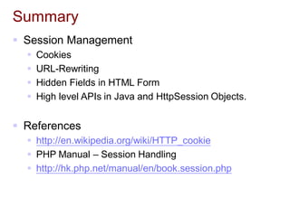 Summary
 Session Management
 Cookies
 URL-Rewriting
 Hidden Fields in HTML Form
 High level APIs in Java and HttpSession Objects.
 References
 http://en.wikipedia.org/wiki/HTTP_cookie
 PHP Manual – Session Handling
 http://hk.php.net/manual/en/book.session.php
 
