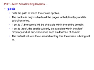 PHP – More About Setting Cookies …
 path
 Sets the path to which the cookie applies.
 The cookie is only visible to all the pages in that directory and its
sub-directories.
 If set to '/', the cookie will be available within the entire domain.
 If set to '/foo/', the cookie will only be available within the /foo/
directory and all sub-directories such as /foo/bar/ of domain .
 The default value is the current directory that the cookie is being set
in.
 