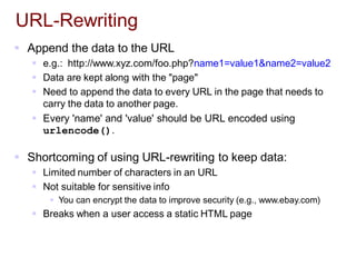 URL-Rewriting
 Append the data to the URL
 e.g.: http://www.xyz.com/foo.php?name1=value1&name2=value2
 Data are kept along with the "page"
 Need to append the data to every URL in the page that needs to
carry the data to another page.
 Every 'name' and 'value' should be URL encoded using
urlencode().
 Shortcoming of using URL-rewriting to keep data:
 Limited number of characters in an URL
 Not suitable for sensitive info
 You can encrypt the data to improve security (e.g., www.ebay.com)
 Breaks when a user access a static HTML page
 