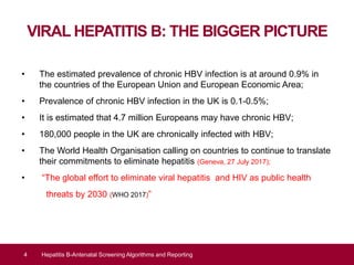 VIRAL HEPATITIS B: THE BIGGER PICTURE
• The estimated prevalence of chronic HBV infection is at around 0.9% in
the countries of the European Union and European Economic Area;
• Prevalence of chronic HBV infection in the UK is 0.1-0.5%;
• It is estimated that 4.7 million Europeans may have chronic HBV;
• 180,000 people in the UK are chronically infected with HBV;
• The World Health Organisation calling on countries to continue to translate
their commitments to eliminate hepatitis (Geneva, 27 July 2017);
• “The global effort to eliminate viral hepatitis and HIV as public health
threats by 2030 (WHO 2017)”
4 Hepatitis B-Antenatal Screening Algorithms and Reporting
 