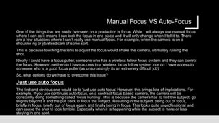 Manual Focus VS Auto-Focus
One of the things that are easily overseen on a production is focus. While I will always use manual focus
where I can as it means I can lock the focus in one place and it will only change when I tell it to. There
are a few situations where I can’t really use manual focus. For example, when the camera is on a
shoulder rig or jib/steadicam of some sort.
This is because touching the lens to adjust the focus would shake the camera, ultimately ruining the
shot.
Ideally I could have a focus puller, someone who has a wireless follow focus system and they can control
the focus. However, neither do I have access to a wireless focus follow system, nor do I have access to
someone who is a good focus puller (as unsurprisingly its an extremely difficult job)
So, what options do we have to overcome this issue?
Just use auto focus
The first and obvious one would be to ‘just use auto focus’ However, this brings lots of implications. For
example. If you use continues auto focus, on a contrast focus based camera, the camera will be
constantly doing something called ‘focus hunting’. This is because the camera has to find the subject, go
slightly beyond it and the pull back to focus the subject. Resulting in the subject, being out of focus,
briefly in focus, briefly out of focus again, and finally being in focus. This looks quite unprofessional and
can cause the shot to look terrible. Especially when it is happening while the subject is more or less
staying in one spot.
 
