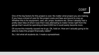 COST
One of the big factors for this project is cost. No matter what project you are making.
If you have a shred of care for the project costs and fees are bound to crop up.
Whether this is for equipment, cast, set, props, locations etc. Since I already had a
pretty clear Idea of what it was that I was attempting to make I knew right from the
get-go that I would be spending at least £200 but it could easily become more.
Of course this instantly caused me to go. Ok, hold on. How am I actually going to be
able to make this project financially viable?
So, I did what all students do. I made a spreadsheet.
 