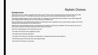 Stylistic Choices
Recreating cinema
While there is by no means a specific look for films and TV there is some things techniques and tricks that we do often
associate with cinema. For example anamorphic lens flares and lenses are extremely popular within cinema.
Anamorphic lenses produce a very unique image. For example a 2x anamorphic lens produces a very wide image with
oval shaped bokeh (meaning the out of focus areas are stretched out).
Now recreating the oval shaped bokeh without an anamorphic lens is possible, but you would need to spend a lot of time
masking and compositing so its not really worth it.
However the wide stretched look that a anamorphic lens creates is quite easy to replicate. We can even go as far as to
add custom coloured chromatic aberration at the sides of the frame.
Common characteristics of an anamorphic lens are.
-The sides of the frame have vingetting and blur.
-The sides have chromatic aberration.
-The sides of the frame are ‘squished’ not dissimilar to a fisheye lens (just far less extreme.)
-The blurred areas of the frame have oval shaped bokeh.
-The centre of the frame is very sharp.
 