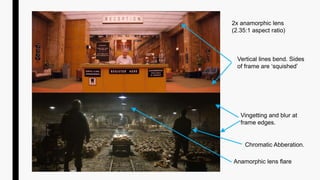 2x anamorphic lens
(2.35:1 aspect ratio)
Vertical lines bend. Sides
of frame are ‘squished’
Vingetting and blur at
frame edges.
Chromatic Abberation.
Anamorphic lens flare
 