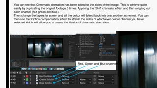 You can see that Chromatic aberration has been added to the sides of the image. This is achieve quite
easily by duplicating the original footage 3 times. Applying the ‘Shift channels’ effect and then singling out
each channel (red green and blue).
Then change the layers to screen and all the colour will blend back into one another as normal. You can
then use the ‘Optics compensation’ effect to stretch the sides of which ever colour channel you have
selected which will allow you to create the illusion of chromatic aberration.
Red, Green and Blue channels
 