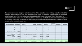 COST
Cost Of Production: estimated. £ actual. £ Income: estimated. £ actual. £
Financial
Outcome:
estimated. £ actual. £
£ - £ - £ - £ -
£ - £ - £ - £ -
Props/ costume: £ 100.00 £ - £ - £ -
Lights: £ 120.00 £ 116.98 Guaranteed income: £ 108.00 £ 90.00
max_actor travel
costs: £ 100.00 £ - Existing: £ 150.00 £ 188.00
Set: £ 120.00 £ - Editing jobs: £ 175.00
Total spend: £ 440.00 £ 116.98 Total income: £ 433.00 £ 278.00 Money left:-£ 7.00 £ 161.02
This spreadsheet was designed so that I could list all the costs that I have initially, and after a little bit of
research (web browsing for said item, average cost to travel 100miles etc.) I wrote down my estimated
price for each item. And then underneath it would calculate my overall costs. Then I also added an
estimated income. To see how much I would need to make up etc. Both columns are also accompanied
by a column that shows the actual cost after having purchased the item for example. This will of course
update as the production goes on.
 