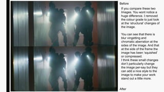 Before
After
If you compare these two
Images. You wont notice a
huge difference. I removed
the colour grade to just look
at the ‘structural’ changes of
the image.
You can see that there is
blur vingetting and
chromatic aberration at the
sides of the image. And that
at the side of the frame the
image has been ‘squished’
or compressed.
I think these small changes
don’t particularly change
the image per-say but they
can add a nice style to the
image to make your work
stand out a little more.
 