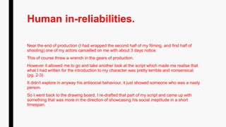 Human in-reliabilities.
Near the end of production (I had wrapped the second half of my filming, and first half of
shooting) one of my actors cancelled on me with about 3 days notice.
This of course threw a wrench in the gears of production.
However it allowed me to go and take another look at the script which made me realise that
what I had written for the introduction to my character was pretty terrible and nonsensical.
(pg. 2-3)
It didn’t explore in anyway his antisocial behaviour, it just showed someone who was a nasty
person.
So I went back to the drawing board, I re-drafted that part of my script and came up with
something that was more in the direction of showcasing his social ineptitude in a short
timespan.
 