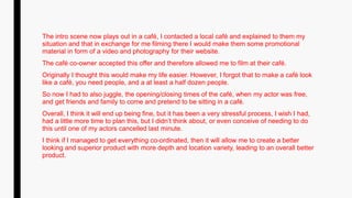 The intro scene now plays out in a café, I contacted a local café and explained to them my
situation and that in exchange for me filming there I would make them some promotional
material in form of a video and photography for their website.
The café co-owner accepted this offer and therefore allowed me to film at their café.
Originally I thought this would make my life easier. However, I forgot that to make a café look
like a café, you need people, and a at least a half dozen people.
So now I had to also juggle, the opening/closing times of the café, when my actor was free,
and get friends and family to come and pretend to be sitting in a café.
Overall, I think it will end up being fine, but it has been a very stressful process, I wish I had,
had a little more time to plan this, but I didn’t think about, or even conceive of needing to do
this until one of my actors cancelled last minute.
I think if I managed to get everything co-ordinated, then it will allow me to create a better
looking and superior product with more depth and location variety, leading to an overall better
product.
 