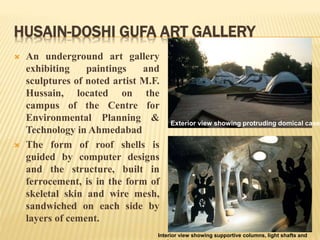 HUSAIN-DOSHI GUFA ART GALLERY
 An underground art gallery
exhibiting paintings and
sculptures of noted artist M.F.
Hussain, located on the
campus of the Centre for
Environmental Planning &
Technology in Ahmedabad
 The form of roof shells is
guided by computer designs
and the structure, built in
ferrocement, is in the form of
skeletal skin and wire mesh,
sandwiched on each side by
layers of cement.
Interior view showing supportive columns, light shafts and
Exterior view showing protruding domical caves
 
