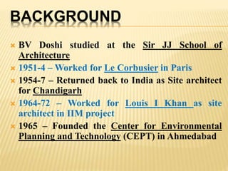 BACKGROUND
 BV Doshi studied at the Sir JJ School of
Architecture
 1951-4 – Worked for Le Corbusier in Paris
 1954-7 – Returned back to India as Site architect
for Chandigarh
 1964-72 – Worked for Louis I Khan as site
architect in IIM project
 1965 – Founded the Center for Environmental
Planning and Technology (CEPT) in Ahmedabad
 