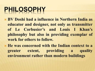 PHILOSOPHY
 BV Doshi had a influence in Northern India as
educator and designer, not only as transmitter
of Le Corbusier’s and Louis I Khan’s
philosophy but also in providing exemplar of
work for others to follow.
 He was concerned with the Indian context to a
greater extent, providing a quality
environment rather than modern buildings
 