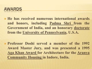 AWARDS
 He has received numerous international awards
and honors, including Padma Shri from the
Government of India, and an honorary doctorate
from the University of Pennsylvania, U.S.A.
 Professor Doshi served a member of the 1992
Award Master Jury, and was presented a 1995
Aga Khan Award for Architecture for the Aranya
Community Housing in Indore, India.
 