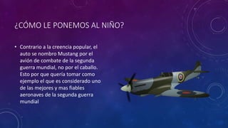 ¿CÓMO LE PONEMOS AL NIÑO?
• Contrario a la creencia popular, el
auto se nombro Mustang por el
avión de combate de la segunda
guerra mundial, no por el caballo.
Esto por que quería tomar como
ejemplo el que es considerado uno
de las mejores y mas fiables
aeronaves de la segunda guerra
mundial
 