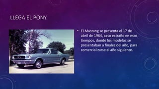 LLEGA EL PONY
• El Mustang se presenta el 17 de
abril de 1964, caso extraño en esos
tiempos, donde los modelos se
presentaban a finales del año, para
comercializarse al año siguiente.
 