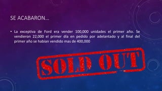 SE ACABARON…
• La exceptiva de Ford era vender 100,000 unidades el primer año. Se
vendieron 22,000 el primer día en pedido por adelantado y al final del
primer año se habían vendido mas de 400,000
 