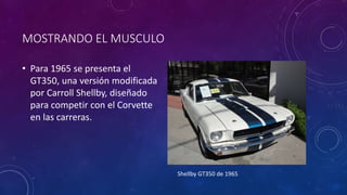 MOSTRANDO EL MUSCULO
• Para 1965 se presenta el
GT350, una versión modificada
por Carroll Shellby, diseñado
para competir con el Corvette
en las carreras.
Shellby GT350 de 1965
 