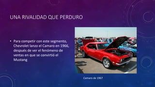 UNA RIVALIDAD QUE PERDURO
• Para competir con este segmento,
Chevrolet lanzo el Camaro en 1966,
después de ver el fenómeno de
ventas en que se convirtió el
Mustang
Camaro de 1967
 