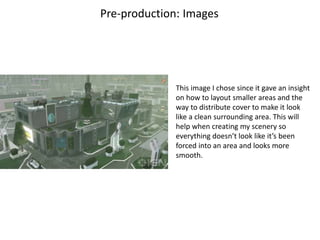 Pre-production: Images
This image I chose since it gave an insight
on how to layout smaller areas and the
way to distribute cover to make it look
like a clean surrounding area. This will
help when creating my scenery so
everything doesn’t look like it’s been
forced into an area and looks more
smooth.
 