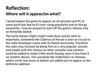 Reflection:
Where will it appear/on what?
I would expect the game to appear on all consoles and PC at
some point but doe to it’s ever rising popularity and on the go
exclusivity, I may be swayed to start off the game’s release only
on Nintendo Switch.
The early release might insight some buzz and be seen as
important, somewhat like Cadence of Hyrule is seen as crucial to
the Indie Developer scene with its Switch exclusivity. Therefore
the sales may increase by being first on a very popular console
and maybe with the release on other consoles new content
could be added to make it feel worth buying, even if you have it
on another device. This would be like Undertale’s re-releases
where small new areas or battles are added just to appear as the
definitive addition.
 